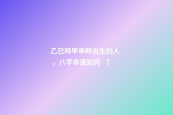 乙巳時甲申時出生的人，八字命運如何？